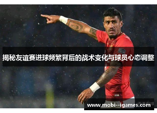 揭秘友谊赛进球频繁背后的战术变化与球员心态调整