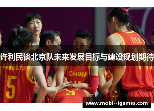 许利民谈北京队未来发展目标与建设规划期待 许利民谈北京队未来发展目标与建设规划期待