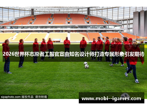 2026世界杯志愿者工服官宣由知名设计师打造专属形象引发期待