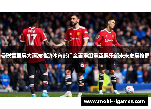 曼联管理层大清洗推动体育部门全面重组重塑俱乐部未来发展格局