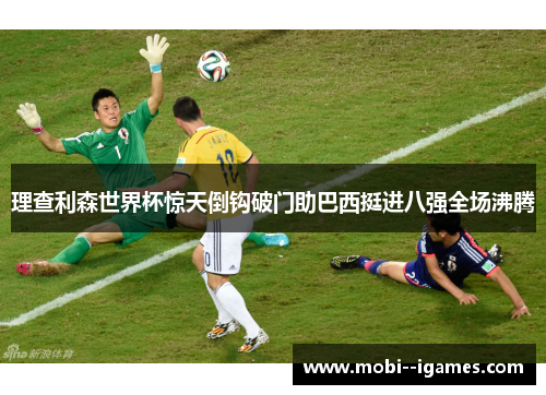 理查利森世界杯惊天倒钩破门助巴西挺进八强全场沸腾 理查利森世界杯惊天倒钩破门助巴西挺进八强全场沸腾