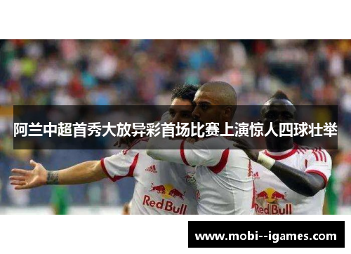 阿兰中超首秀大放异彩首场比赛上演惊人四球壮举